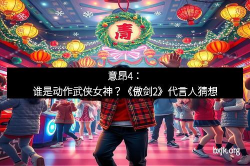 意昂4:谁是动作武侠女神?《傲剑2》代言人猜想 意昂4:谁是动作武侠女神?《傲剑2》代言人猜想